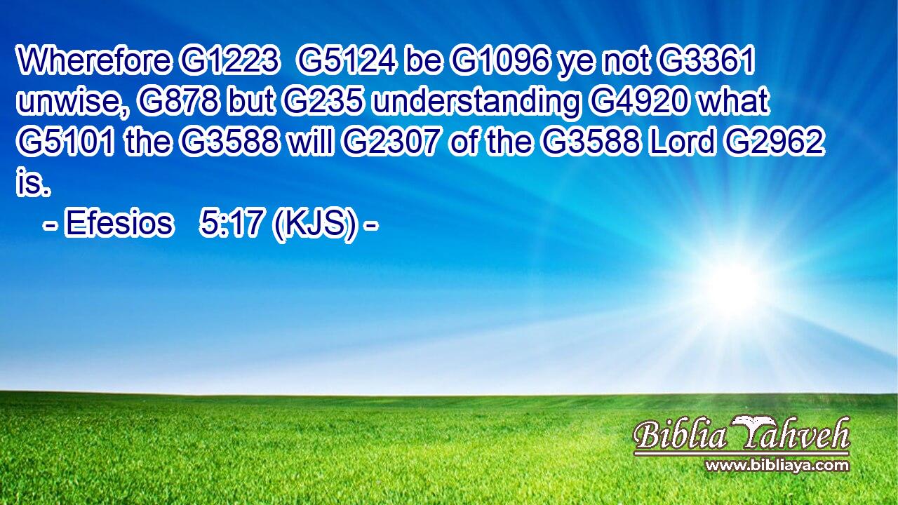 Wherefore G1223  G5124 be G1096 ye not G3361 unwise, G878 but G235 understanding G4920 what G5101 the G3588 will G2307 of the G3588 Lord G2962 is.