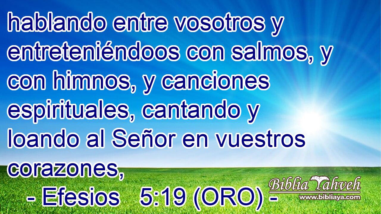  hablando entre vosotros y entreteniéndoos con salmos, y con himnos, y canciones espirituales, cantando y loando al Señor en vuestros corazones, 