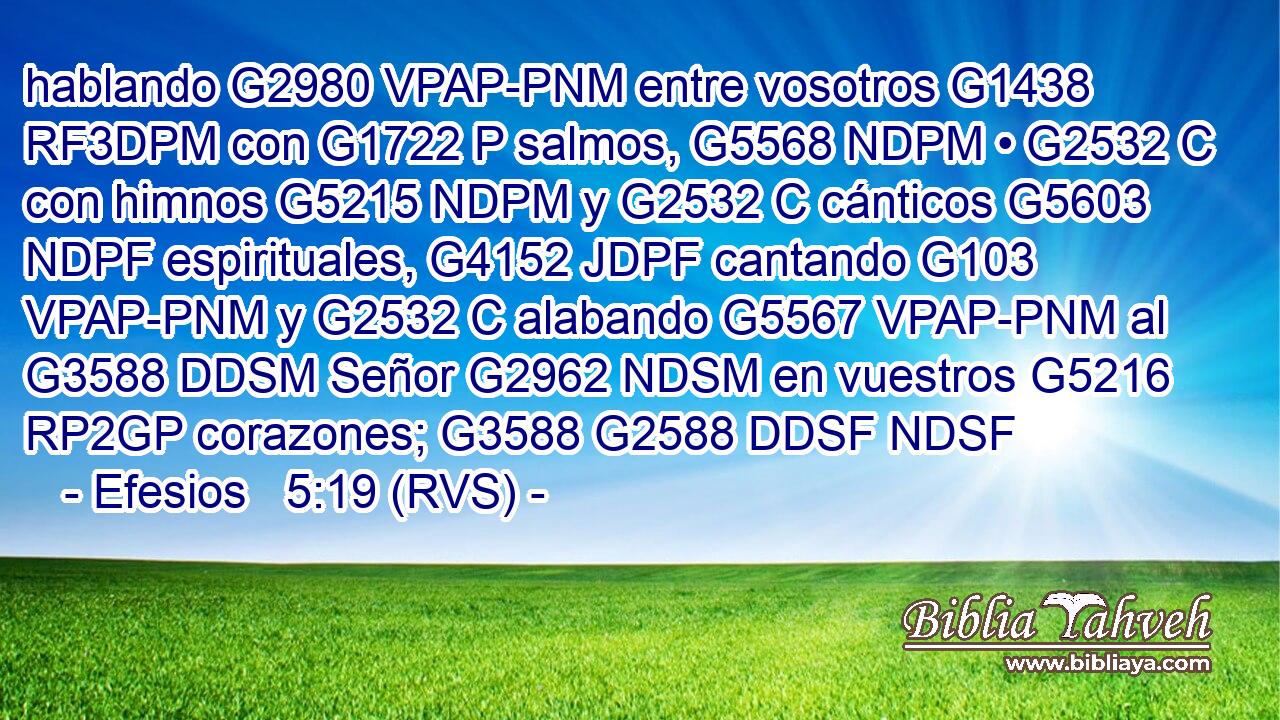 hablando G2980 VPAP-PNM entre vosotros G1438 RF3DPM con G1722 P salmos, G5568 NDPM • G2532 C con himnos G5215 NDPM y G2532 C cánticos G5603 NDPF espirituales, G4152 JDPF cantando G103 VPAP-PNM y G2532 C alabando G5567 VPAP-PNM al G3588 DDSM Señor G2962 NDSM en vuestros G5216 RP2GP corazones; G3588 G2588 DDSF NDSF 