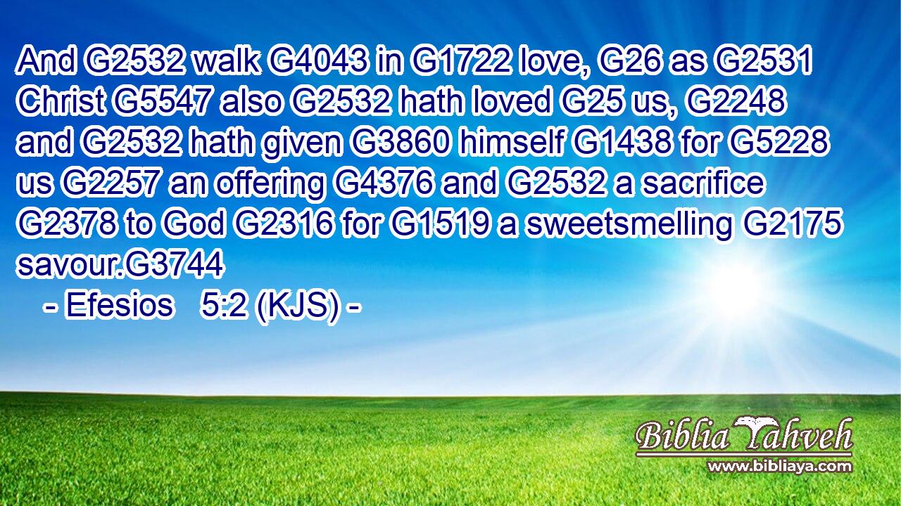 And G2532 walk G4043 in G1722 love, G26 as G2531 Christ G5547 also G2532 hath loved G25 us, G2248 and G2532 hath given G3860 himself G1438 for G5228 us G2257 an offering G4376 and G2532 a sacrifice G2378 to God G2316 for G1519 a sweetsmelling G2175 savour.G3744