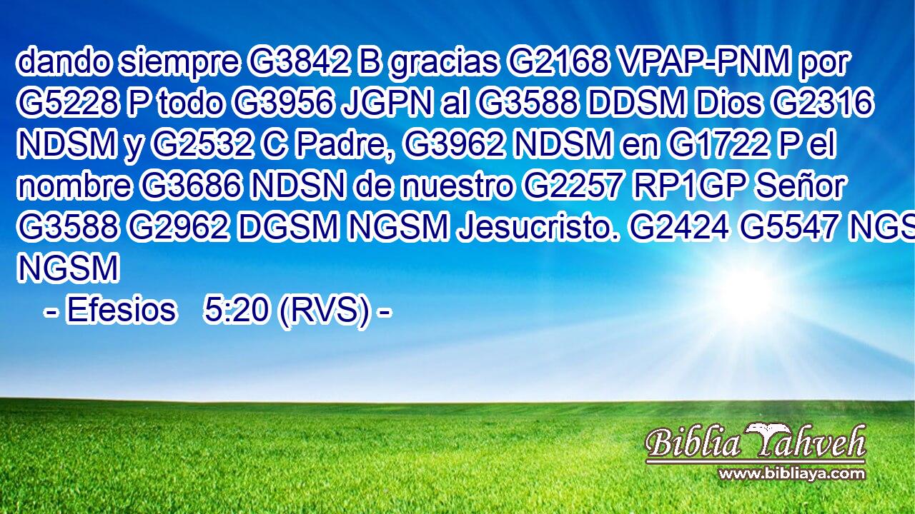 dando siempre G3842 B gracias G2168 VPAP-PNM por G5228 P todo G3956 JGPN al G3588 DDSM Dios G2316 NDSM y G2532 C Padre, G3962 NDSM en G1722 P el nombre G3686 NDSN de nuestro G2257 RP1GP Señor G3588 G2962 DGSM NGSM Jesucristo. G2424 G5547 NGSM NGSM 
