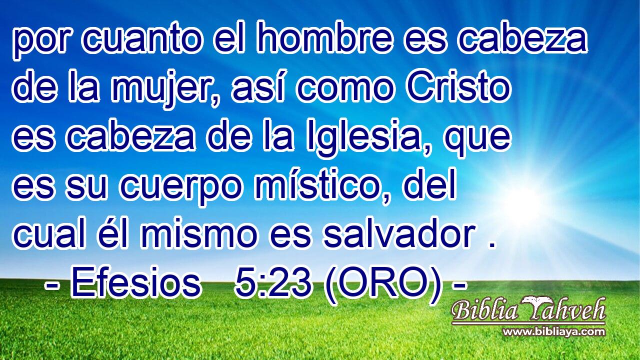  por cuanto el hombre es cabeza de la mujer, así como Cristo es cabeza de la Iglesia, que es su cuerpo místico, del cual él mismo es salvador . 