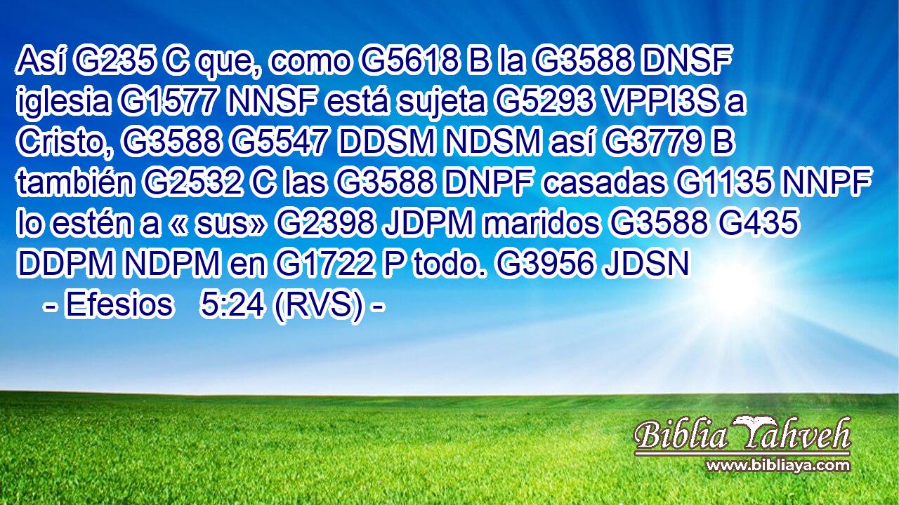 Así G235 C que, como G5618 B la G3588 DNSF iglesia G1577 NNSF está sujeta G5293 VPPI3S a Cristo, G3588 G5547 DDSM NDSM así G3779 B también G2532 C las G3588 DNPF casadas G1135 NNPF lo estén a « sus» G2398 JDPM maridos G3588 G435 DDPM NDPM en G1722 P todo. G3956 JDSN 