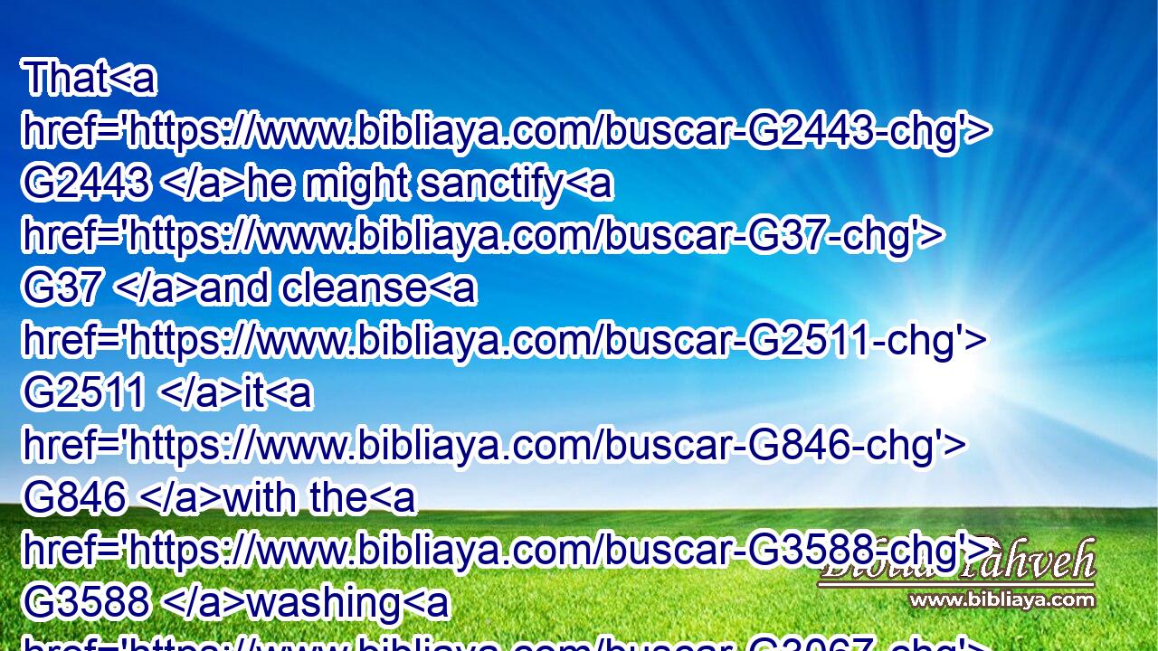 That G2443 he might sanctify G37 and cleanse G2511 it G846 with the G3588 washing G3067 of water G5204 by G1722 the word,G4487