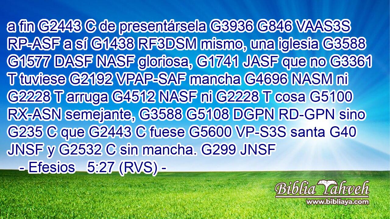 a fin G2443 C de presentársela G3936 G846 VAAS3S RP-ASF a sí G1438 RF3DSM mismo, una iglesia G3588 G1577 DASF NASF gloriosa, G1741 JASF que no G3361 T tuviese G2192 VPAP-SAF mancha G4696 NASM ni G2228 T arruga G4512 NASF ni G2228 T cosa G5100 RX-ASN semejante, G3588 G5108 DGPN RD-GPN sino G235 C que G2443 C fuese G5600 VP-S3S santa G40 JNSF y G2532 C sin mancha. G299 JNSF 