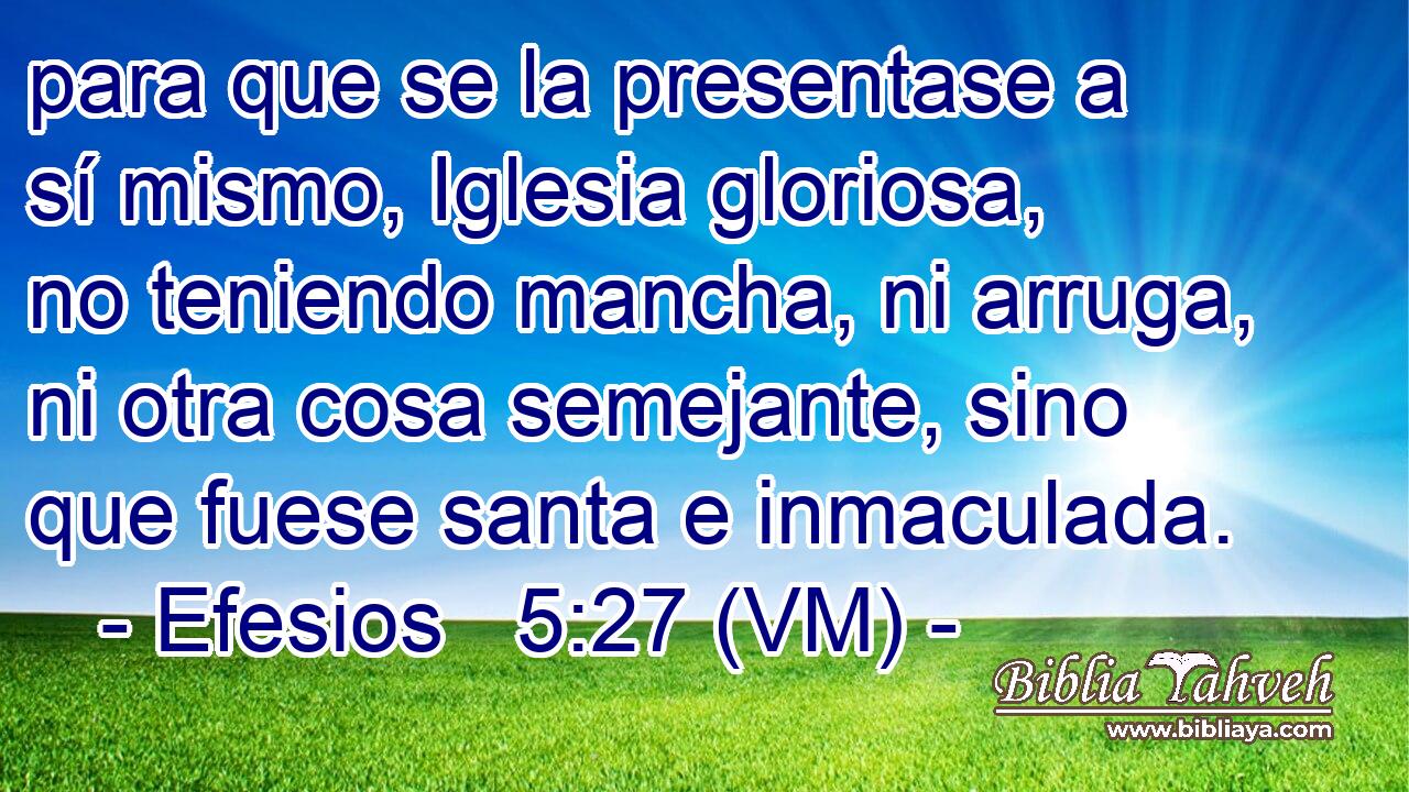 para que se la presentase a sí mismo, Iglesia gloriosa, no teniendo mancha, ni arruga, ni otra cosa semejante, sino que fuese santa e inmaculada. 