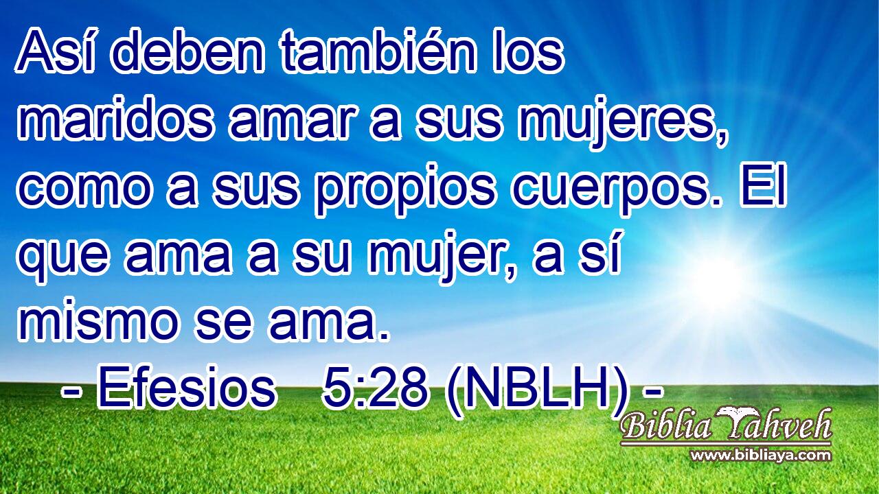  Así deben también los maridos amar a sus mujeres, como a sus propios cuerpos. El que ama a su mujer, a sí mismo se ama. 