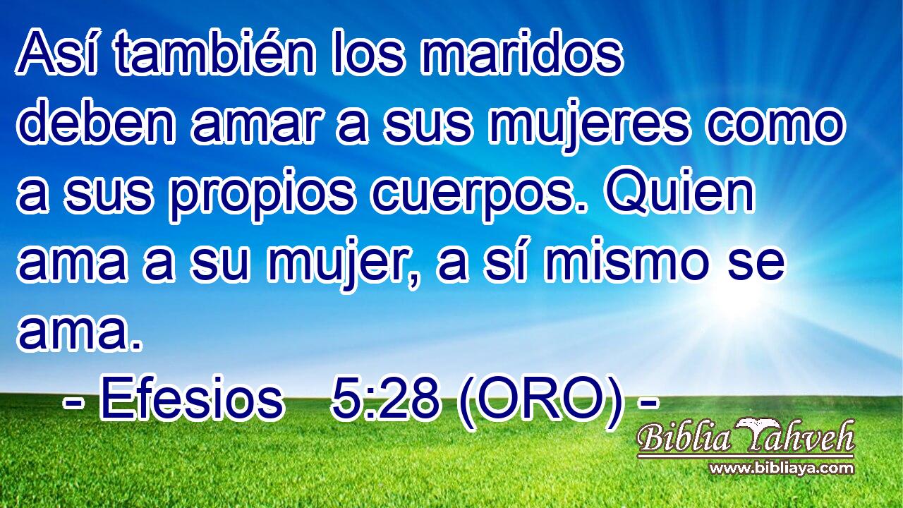  Así también los maridos deben amar a sus mujeres como a sus propios cuerpos. Quien ama a su mujer, a sí mismo se ama. 