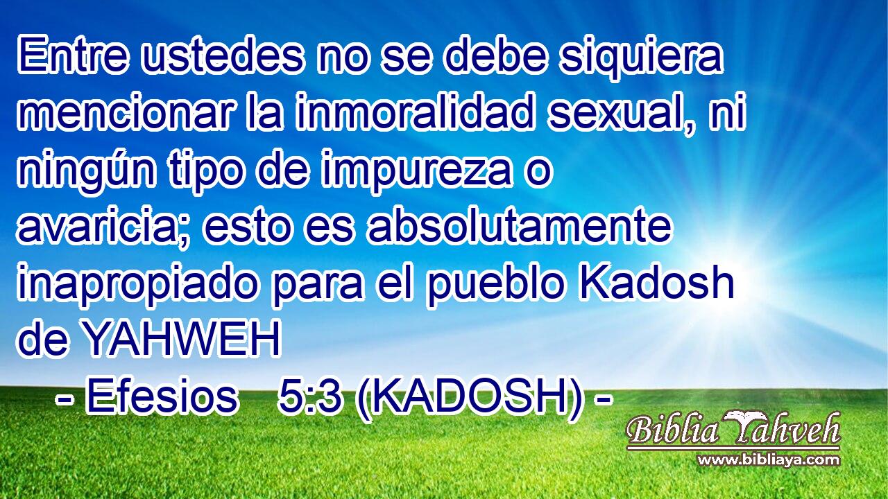  Entre ustedes no se debe siquiera mencionar la inmoralidad sexual, ni ningún tipo de impureza o avaricia; esto es absolutamente inapropiado para el pueblo Kadosh de YAHWEH 