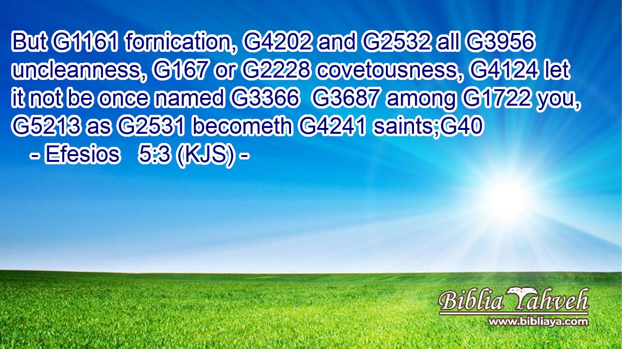 But G1161 fornication, G4202 and G2532 all G3956 uncleanness, G167 or G2228 covetousness, G4124 let it not be once named G3366  G3687 among G1722 you, G5213 as G2531 becometh G4241 saints;G40