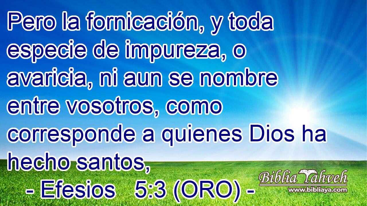  Pero la fornicación, y toda especie de impureza, o avaricia, ni aun se nombre entre vosotros, como corresponde a quienes Dios ha hecho santos, 