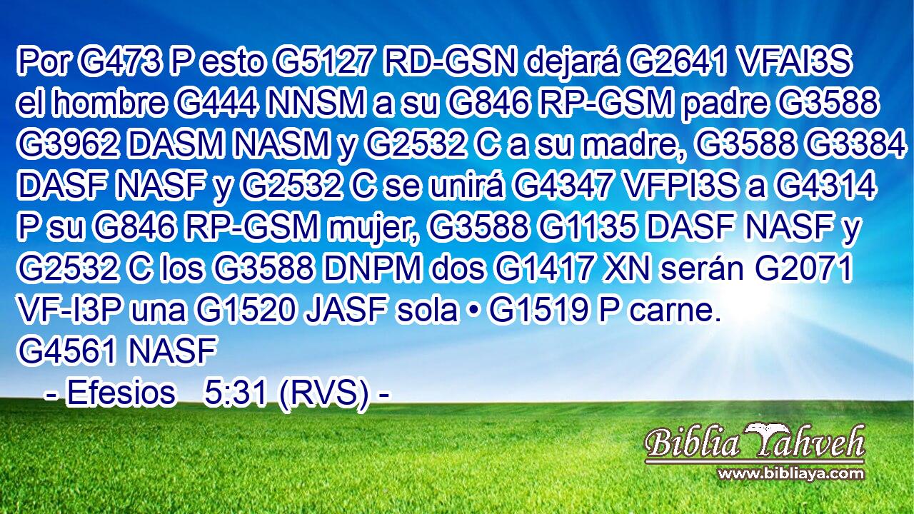 Por G473 P esto G5127 RD-GSN dejará G2641 VFAI3S el hombre G444 NNSM a su G846 RP-GSM padre G3588 G3962 DASM NASM y G2532 C a su madre, G3588 G3384 DASF NASF y G2532 C se unirá G4347 VFPI3S a G4314 P su G846 RP-GSM mujer, G3588 G1135 DASF NASF y G2532 C los G3588 DNPM dos G1417 XN serán G2071 VF-I3P una G1520 JASF sola • G1519 P carne. G4561 NASF 