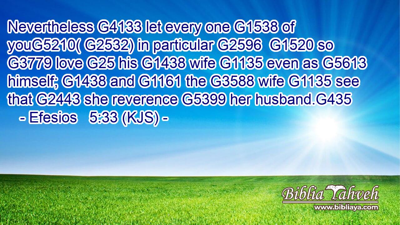 Nevertheless G4133 let every one G1538 of youG5210( G2532) in particular G2596  G1520 so G3779 love G25 his G1438 wife G1135 even as G5613 himself; G1438 and G1161 the G3588 wife G1135 see that G2443 she reverence G5399 her husband.G435