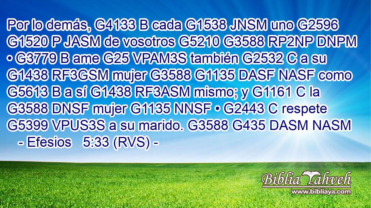 Por lo demás, G4133 B cada G1538 JNSM uno G2596 G1520 P JASM de vosotros G5210 G3588 RP2NP DNPM • G3779 B ame G25 VPAM3S también G2532 C a su G1438 RF3GSM mujer G3588 G1135 DASF NASF como G5613 B a sí G1438 RF3ASM mismo; y G1161 C la G3588 DNSF mujer G1135 NNSF • G2443 C respete G5399 VPUS3S a su marido. G3588 G435 DASM NASM 