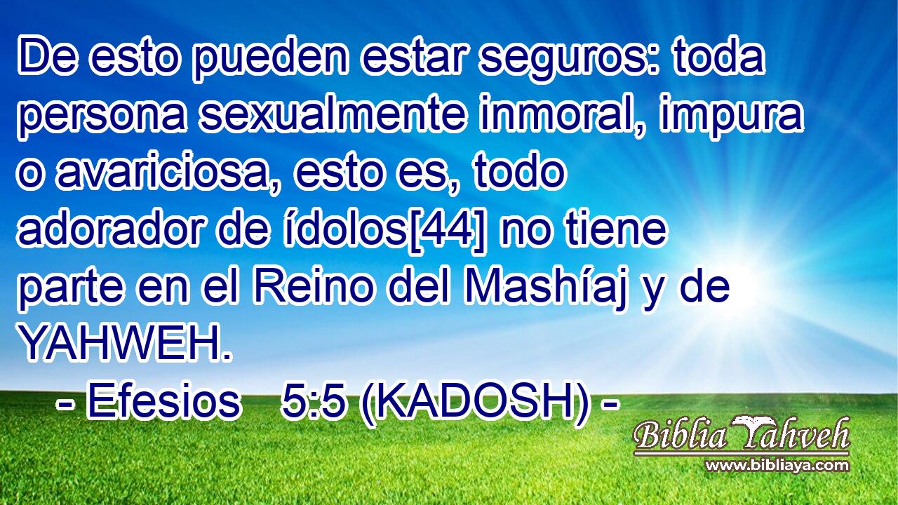  De esto pueden estar seguros: toda persona sexualmente inmoral, impura o avariciosa, esto es, todo adorador de ídolos[44] no tiene parte en el Reino del Mashíaj y de YAHWEH. 