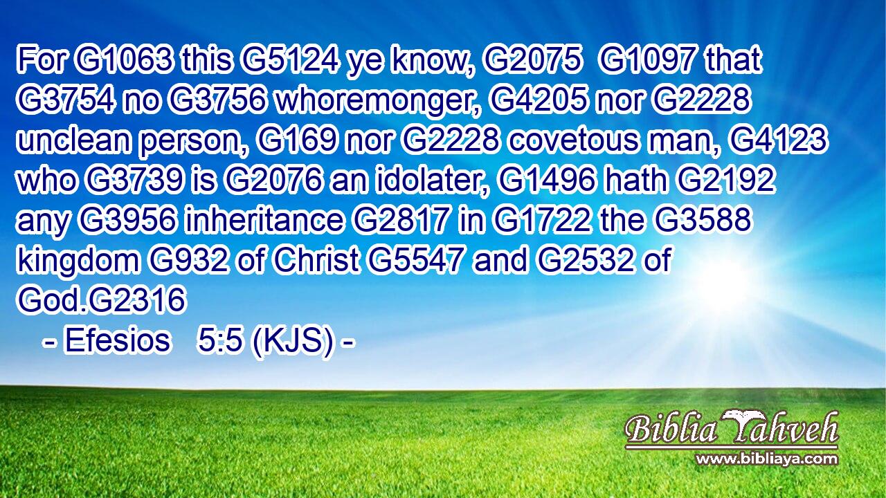 For G1063 this G5124 ye know, G2075  G1097 that G3754 no G3756 whoremonger, G4205 nor G2228 unclean person, G169 nor G2228 covetous man, G4123 who G3739 is G2076 an idolater, G1496 hath G2192 any G3956 inheritance G2817 in G1722 the G3588 kingdom G932 of Christ G5547 and G2532 of God.G2316
