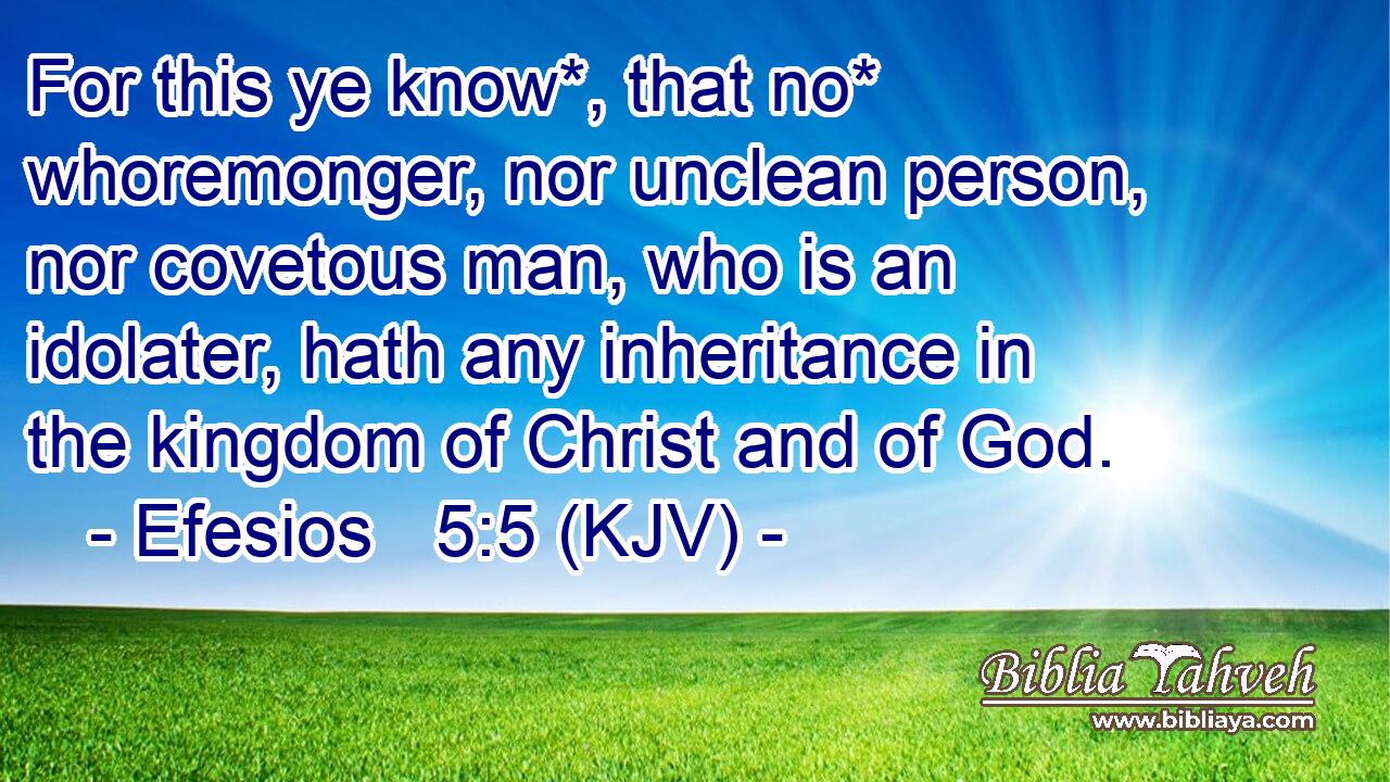 For this ye know*, that no* whoremonger, nor unclean person, nor covetous man, who is an idolater, hath any inheritance in the kingdom of Christ and of God.