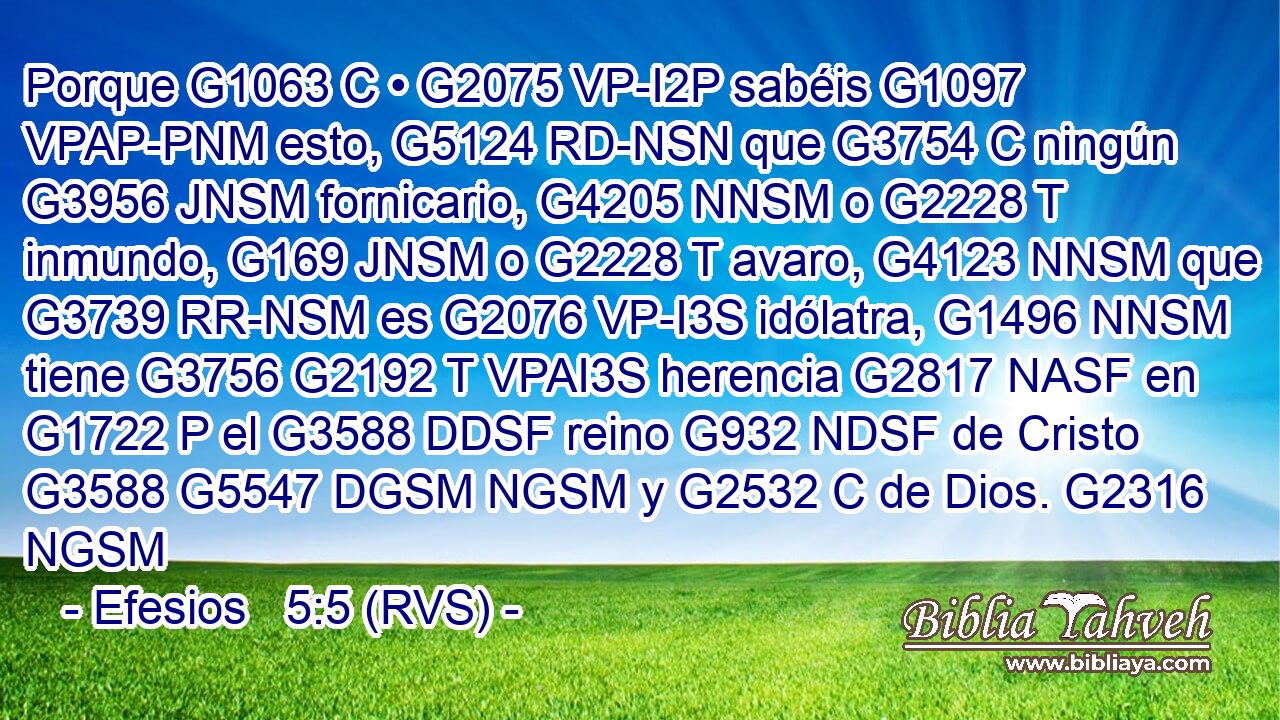 Porque G1063 C • G2075 VP-I2P sabéis G1097 VPAP-PNM esto, G5124 RD-NSN que G3754 C ningún G3956 JNSM fornicario, G4205 NNSM o G2228 T inmundo, G169 JNSM o G2228 T avaro, G4123 NNSM que G3739 RR-NSM es G2076 VP-I3S idólatra, G1496 NNSM tiene G3756 G2192 T VPAI3S herencia G2817 NASF en G1722 P el G3588 DDSF reino G932 NDSF de Cristo G3588 G5547 DGSM NGSM y G2532 C de Dios. G2316 NGSM 