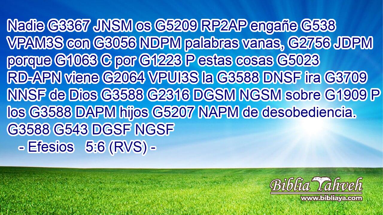 Nadie G3367 JNSM os G5209 RP2AP engañe G538 VPAM3S con G3056 NDPM palabras vanas, G2756 JDPM porque G1063 C por G1223 P estas cosas G5023 RD-APN viene G2064 VPUI3S la G3588 DNSF ira G3709 NNSF de Dios G3588 G2316 DGSM NGSM sobre G1909 P los G3588 DAPM hijos G5207 NAPM de desobediencia. G3588 G543 DGSF NGSF 