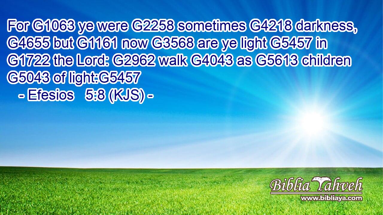 For G1063 ye were G2258 sometimes G4218 darkness, G4655 but G1161 now G3568 are ye light G5457 in G1722 the Lord: G2962 walk G4043 as G5613 children G5043 of light:G5457