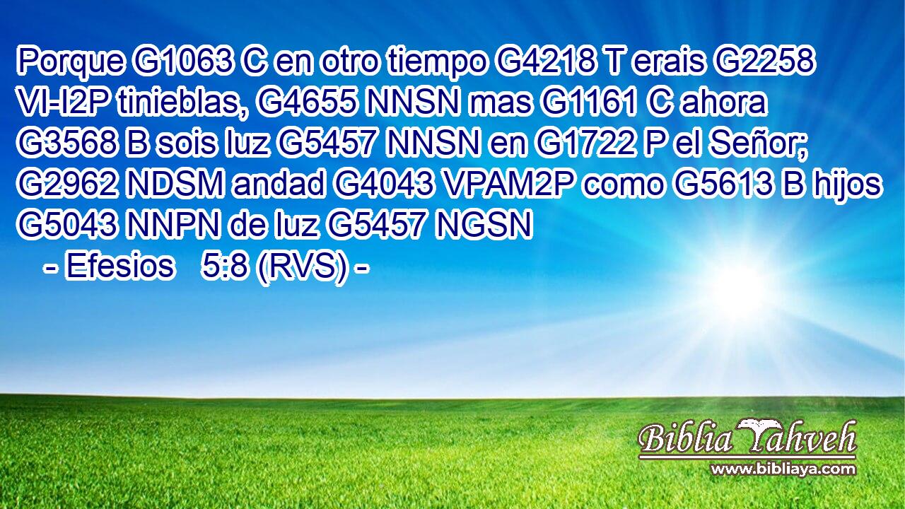 Porque G1063 C en otro tiempo G4218 T erais G2258 VI-I2P tinieblas, G4655 NNSN mas G1161 C ahora G3568 B sois luz G5457 NNSN en G1722 P el Señor; G2962 NDSM andad G4043 VPAM2P como G5613 B hijos G5043 NNPN de luz G5457 NGSN 