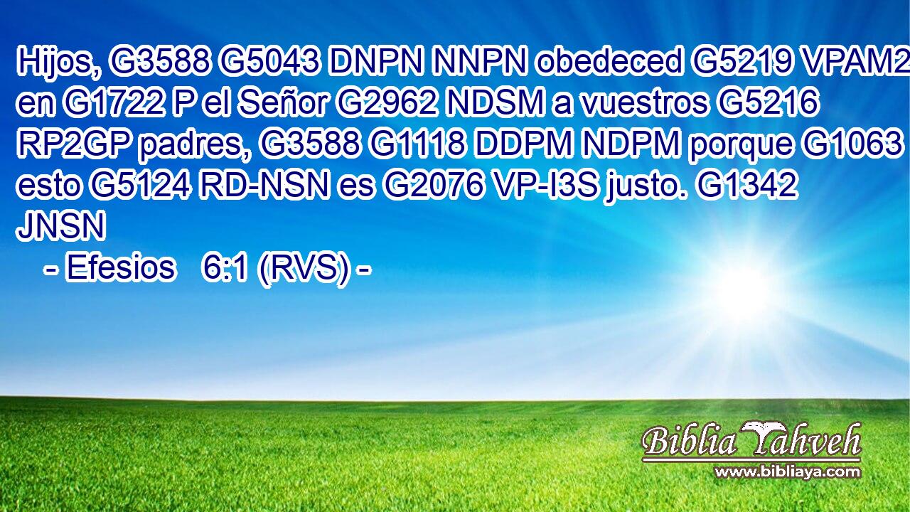Hijos, G3588 G5043 DNPN NNPN obedeced G5219 VPAM2P en G1722 P el Señor G2962 NDSM a vuestros G5216 RP2GP padres, G3588 G1118 DDPM NDPM porque G1063 C esto G5124 RD-NSN es G2076 VP-I3S justo. G1342 JNSN 