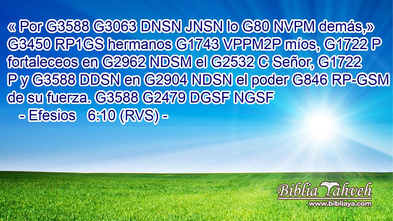 « Por G3588 G3063 DNSN JNSN lo G80 NVPM demás,» G3450 RP1GS hermanos G1743 VPPM2P míos, G1722 P fortaleceos en G2962 NDSM el G2532 C Señor, G1722 P y G3588 DDSN en G2904 NDSN el poder G846 RP-GSM de su fuerza. G3588 G2479 DGSF NGSF 