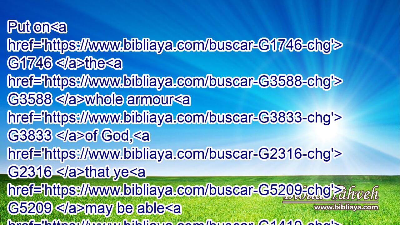 Put on G1746 the G3588 whole armour G3833 of God, G2316 that ye G5209 may be able G1410 to stand G2476 against G4314 the G3588 wiles G3180 of the G3588 devil.G1228