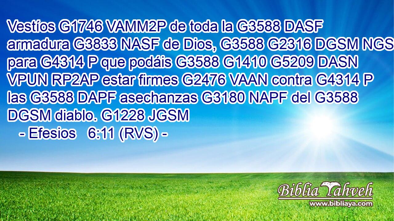 Vestíos G1746 VAMM2P de toda la G3588 DASF armadura G3833 NASF de Dios, G3588 G2316 DGSM NGSM para G4314 P que podáis G3588 G1410 G5209 DASN VPUN RP2AP estar firmes G2476 VAAN contra G4314 P las G3588 DAPF asechanzas G3180 NAPF del G3588 DGSM diablo. G1228 JGSM 