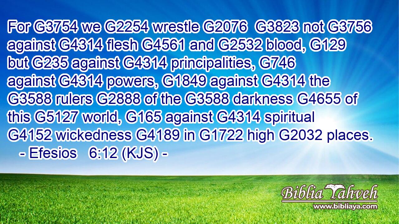 For G3754 we G2254 wrestle G2076  G3823 not G3756 against G4314 flesh G4561 and G2532 blood, G129 but G235 against G4314 principalities, G746 against G4314 powers, G1849 against G4314 the G3588 rulers G2888 of the G3588 darkness G4655 of this G5127 world, G165 against G4314 spiritual G4152 wickedness G4189 in G1722 high G2032 places.