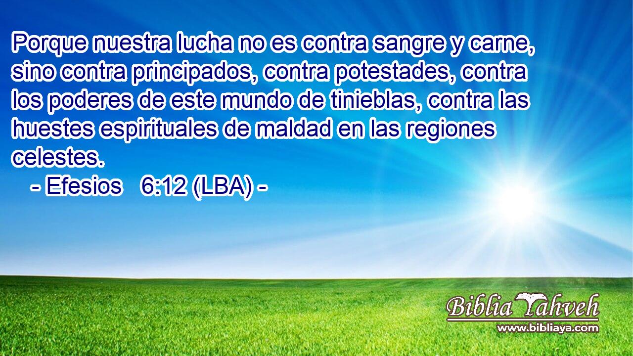 Porque nuestra lucha no es contra sangre y carne, sino contra principados, contra potestades, contra los poderes de este mundo de tinieblas, contra las huestes espirituales de maldad en las regiones celestes.