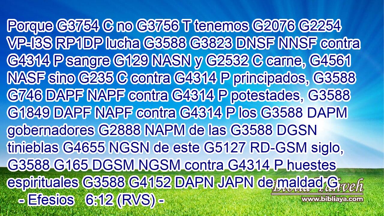 Porque G3754 C no G3756 T tenemos G2076 G2254 VP-I3S RP1DP lucha G3588 G3823 DNSF NNSF contra G4314 P sangre G129 NASN y G2532 C carne, G4561 NASF sino G235 C contra G4314 P principados, G3588 G746 DAPF NAPF contra G4314 P potestades, G3588 G1849 DAPF NAPF contra G4314 P los G3588 DAPM gobernadores G2888 NAPM de las G3588 DGSN tinieblas G4655 NGSN de este G5127 RD-GSM siglo, G3588 G165 DGSM NGSM contra G4314 P huestes espirituales G3588 G4152 DAPN JAPN de maldad G