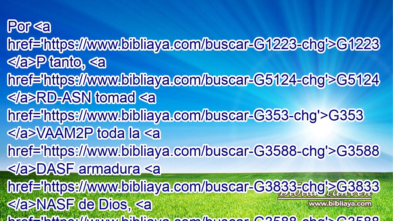 Por G1223 P tanto, G5124 RD-ASN tomad G353 VAAM2P toda la G3588 DASF armadura G3833 NASF de Dios, G3588 G2316 DGSM NGSM para G2443 C que podáis G1410 VAMS2P resistir G436 VAAN en G1722 P el G3588 DDSF día G2250 NDSF malo, G3588 G4190 DDSF JDSF y G2532 C habiendo acabado G2716 VAMP-PNM todo, G537 JAPN estar firmes. G2476 VAAN 
