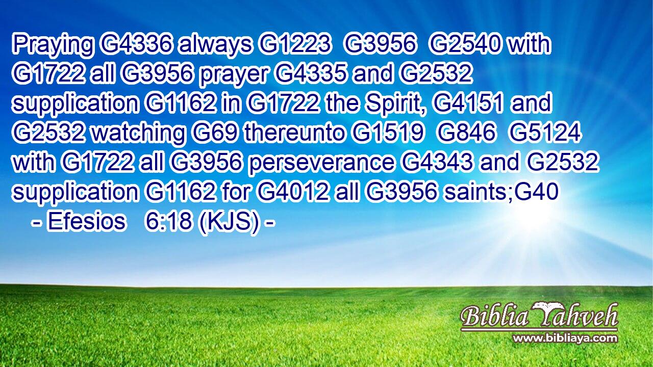 Praying G4336 always G1223  G3956  G2540 with G1722 all G3956 prayer G4335 and G2532 supplication G1162 in G1722 the Spirit, G4151 and G2532 watching G69 thereunto G1519  G846  G5124 with G1722 all G3956 perseverance G4343 and G2532 supplication G1162 for G4012 all G3956 saints;G40