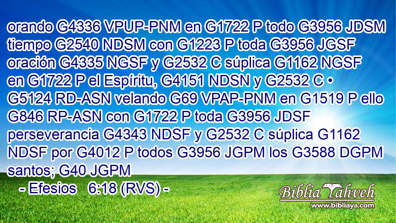 orando G4336 VPUP-PNM en G1722 P todo G3956 JDSM tiempo G2540 NDSM con G1223 P toda G3956 JGSF oración G4335 NGSF y G2532 C súplica G1162 NGSF en G1722 P el Espíritu, G4151 NDSN y G2532 C • G5124 RD-ASN velando G69 VPAP-PNM en G1519 P ello G846 RP-ASN con G1722 P toda G3956 JDSF perseverancia G4343 NDSF y G2532 C súplica G1162 NDSF por G4012 P todos G3956 JGPM los G3588 DGPM santos; G40 JGPM 