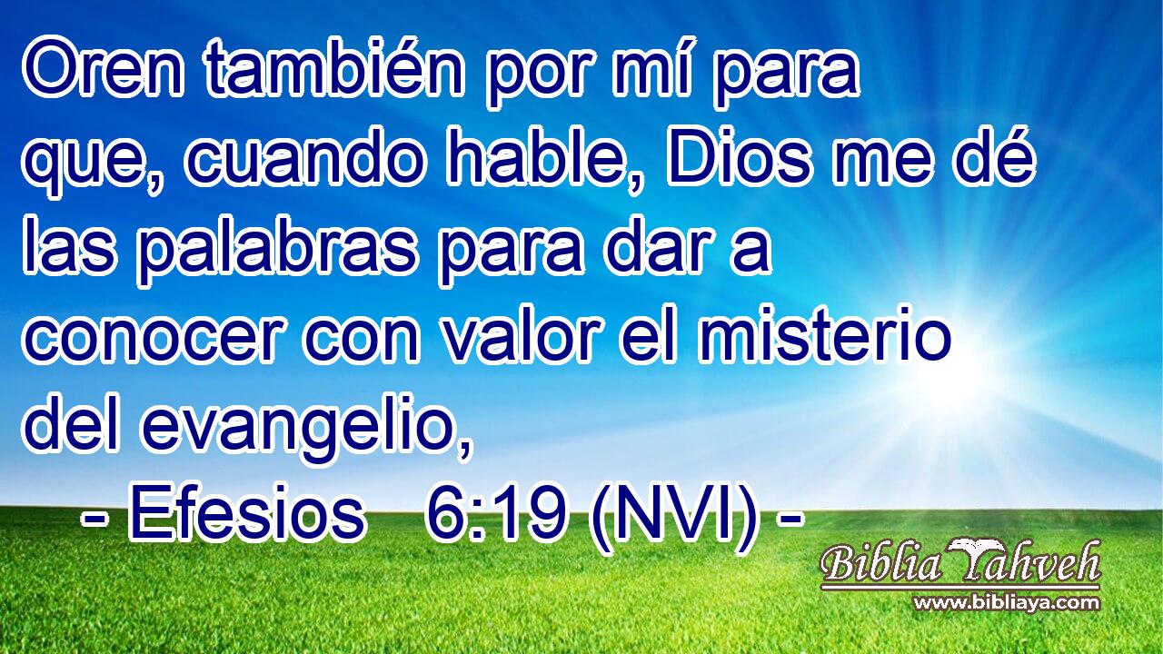  Oren también por mí para que, cuando hable, Dios me dé las palabras para dar a conocer con valor el misterio del evangelio, 