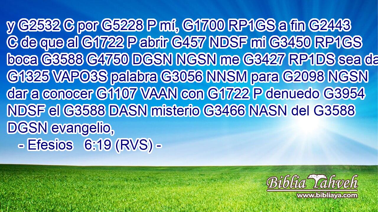 y G2532 C por G5228 P mí, G1700 RP1GS a fin G2443 C de que al G1722 P abrir G457 NDSF mi G3450 RP1GS boca G3588 G4750 DGSN NGSN me G3427 RP1DS sea dada G1325 VAPO3S palabra G3056 NNSM para G2098 NGSN dar a conocer G1107 VAAN con G1722 P denuedo G3954 NDSF el G3588 DASN misterio G3466 NASN del G3588 DGSN evangelio, 