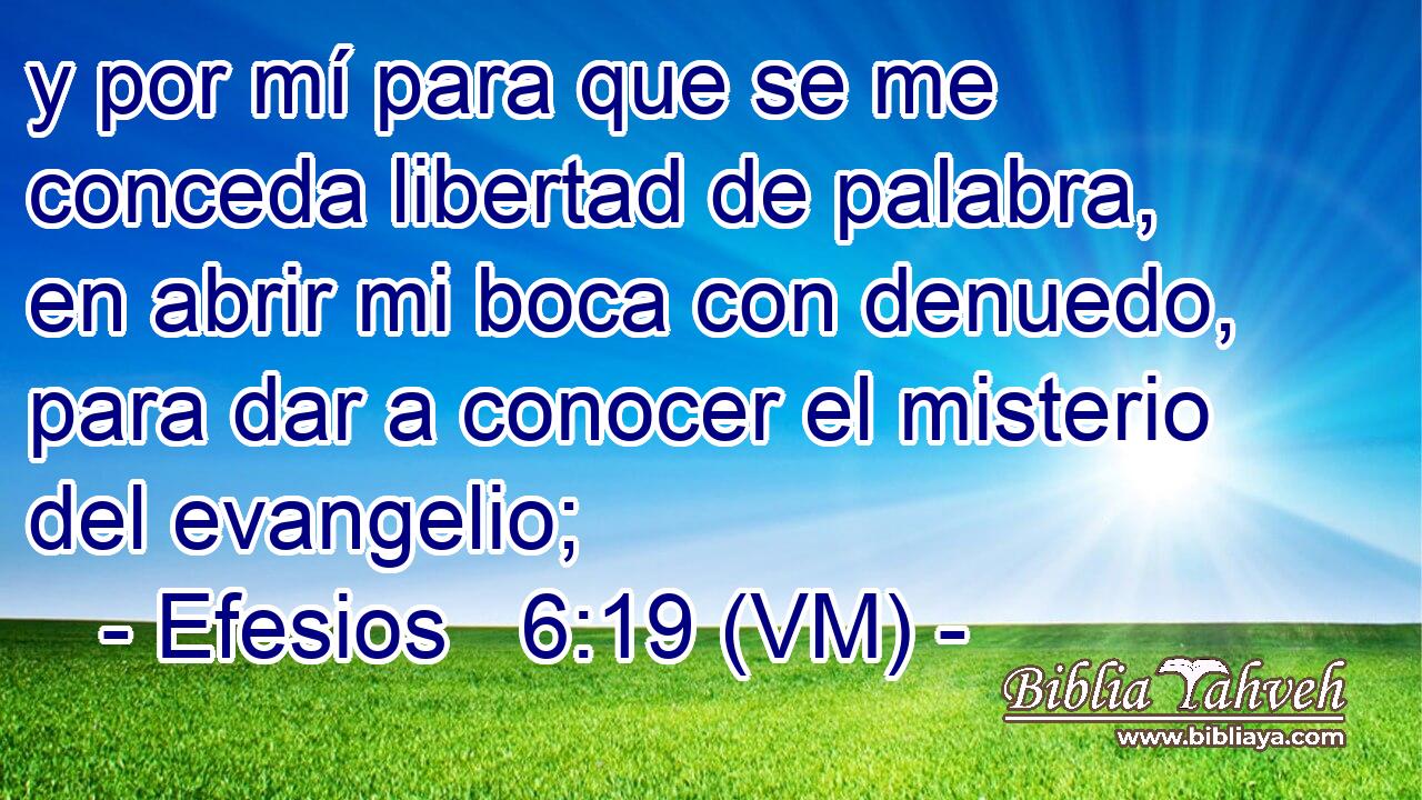  y por mí para que se me conceda libertad de palabra, en abrir mi boca con denuedo, para dar a conocer el misterio del evangelio; 