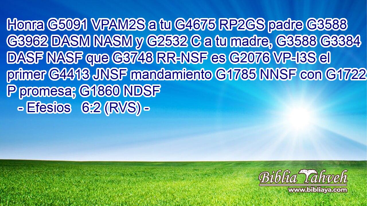 Honra G5091 VPAM2S a tu G4675 RP2GS padre G3588 G3962 DASM NASM y G2532 C a tu madre, G3588 G3384 DASF NASF que G3748 RR-NSF es G2076 VP-I3S el primer G4413 JNSF mandamiento G1785 NNSF con G1722 P promesa; G1860 NDSF 