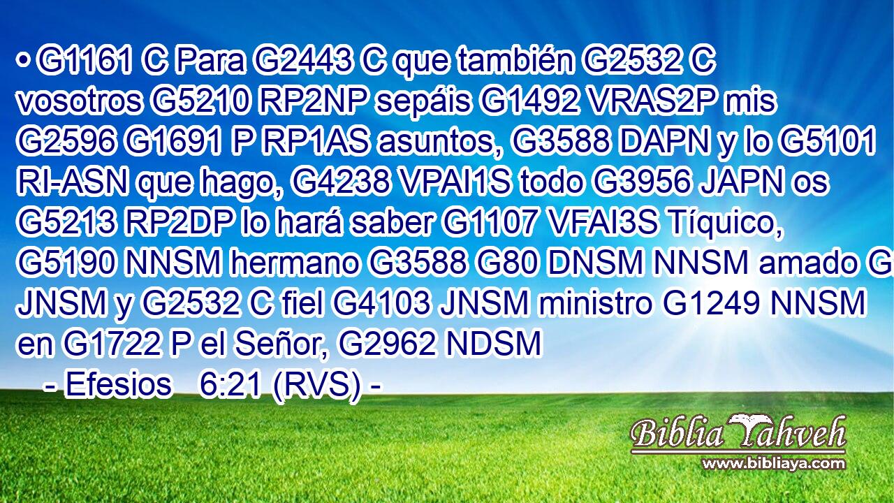 • G1161 C Para G2443 C que también G2532 C vosotros G5210 RP2NP sepáis G1492 VRAS2P mis G2596 G1691 P RP1AS asuntos, G3588 DAPN y lo G5101 RI-ASN que hago, G4238 VPAI1S todo G3956 JAPN os G5213 RP2DP lo hará saber G1107 VFAI3S Tíquico, G5190 NNSM hermano G3588 G80 DNSM NNSM amado G27 JNSM y G2532 C fiel G4103 JNSM ministro G1249 NNSM en G1722 P el Señor, G2962 NDSM 