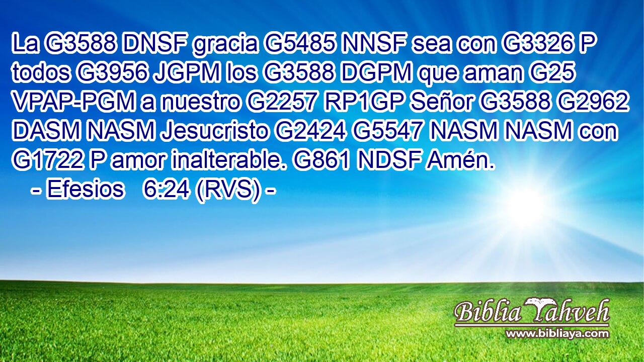 La G3588 DNSF gracia G5485 NNSF sea con G3326 P todos G3956 JGPM los G3588 DGPM que aman G25 VPAP-PGM a nuestro G2257 RP1GP Señor G3588 G2962 DASM NASM Jesucristo G2424 G5547 NASM NASM con G1722 P amor inalterable. G861 NDSF Amén. 