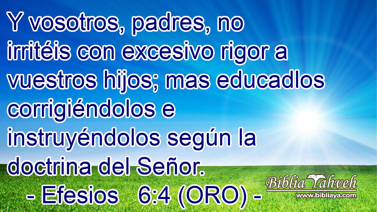  Y vosotros, padres, no irritéis con excesivo rigor a vuestros hijos; mas educadlos corrigiéndolos e instruyéndolos según la doctrina del Señor. 