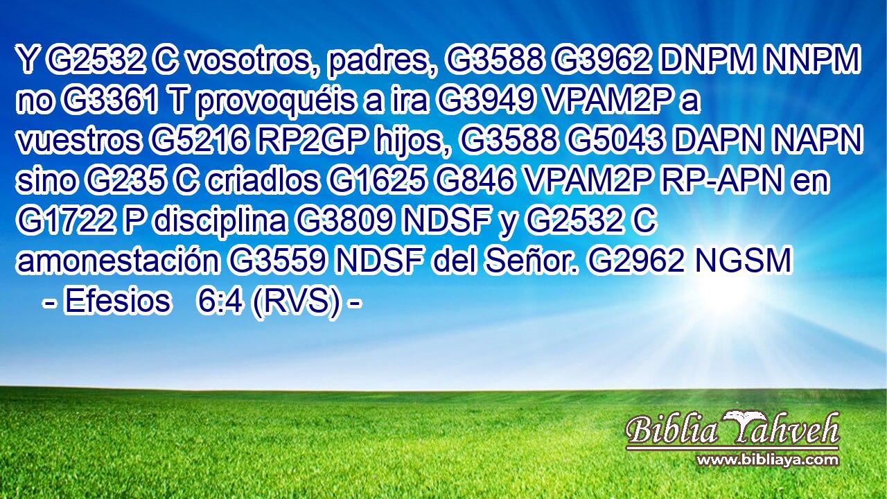 Y G2532 C vosotros, padres, G3588 G3962 DNPM NNPM no G3361 T provoquéis a ira G3949 VPAM2P a vuestros G5216 RP2GP hijos, G3588 G5043 DAPN NAPN sino G235 C criadlos G1625 G846 VPAM2P RP-APN en G1722 P disciplina G3809 NDSF y G2532 C amonestación G3559 NDSF del Señor. G2962 NGSM 