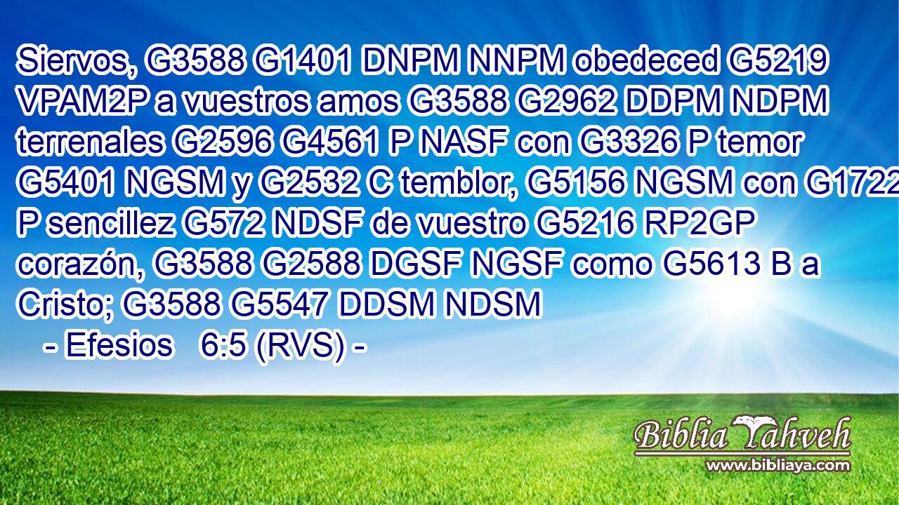 Siervos, G3588 G1401 DNPM NNPM obedeced G5219 VPAM2P a vuestros amos G3588 G2962 DDPM NDPM terrenales G2596 G4561 P NASF con G3326 P temor G5401 NGSM y G2532 C temblor, G5156 NGSM con G1722 P sencillez G572 NDSF de vuestro G5216 RP2GP corazón, G3588 G2588 DGSF NGSF como G5613 B a Cristo; G3588 G5547 DDSM NDSM 