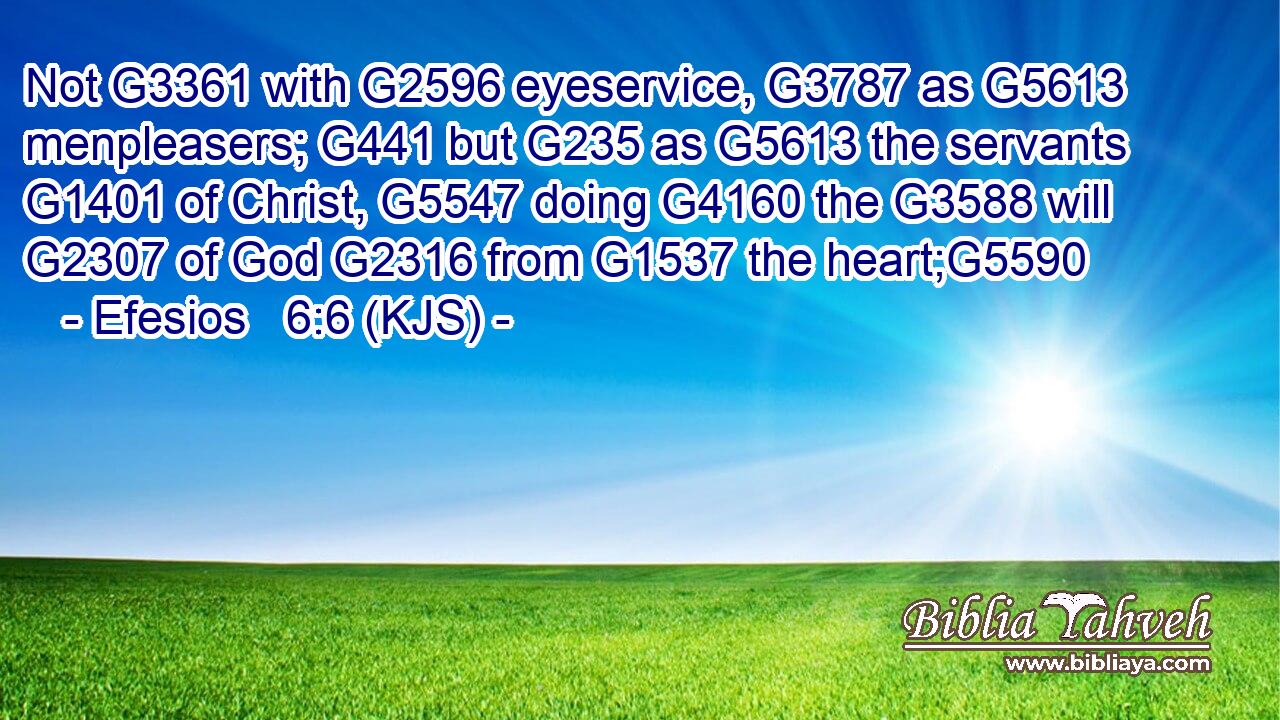 Not G3361 with G2596 eyeservice, G3787 as G5613 menpleasers; G441 but G235 as G5613 the servants G1401 of Christ, G5547 doing G4160 the G3588 will G2307 of God G2316 from G1537 the heart;G5590