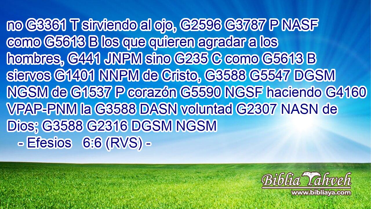 no G3361 T sirviendo al ojo, G2596 G3787 P NASF como G5613 B los que quieren agradar a los hombres, G441 JNPM sino G235 C como G5613 B siervos G1401 NNPM de Cristo, G3588 G5547 DGSM NGSM de G1537 P corazón G5590 NGSF haciendo G4160 VPAP-PNM la G3588 DASN voluntad G2307 NASN de Dios; G3588 G2316 DGSM NGSM 