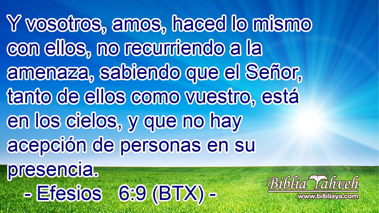 Y vosotros, amos, haced lo mismo con ellos, no recurriendo a la amenaza, sabiendo que el Señor, tanto de ellos como vuestro, está en los cielos, y que no hay acepción de personas en su presencia.