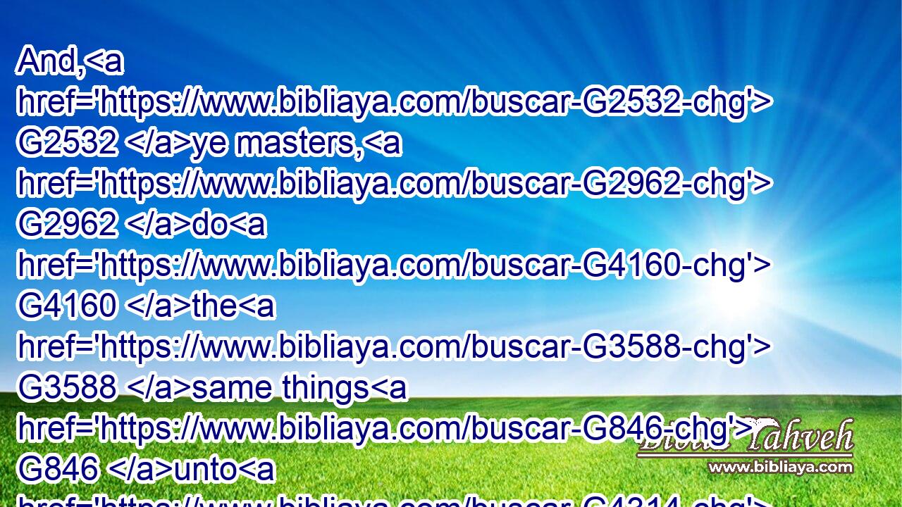 And, G2532 ye masters, G2962 do G4160 the G3588 same things G846 unto G4314 them, G846 forbearing G447 threatening: G547 knowing G1492 that G3754 your G5216 Master G2962 also G2532 is G2076 in G1722 heaven; G3772 neither G2532  G3756 is G2076 there respect of persons G4382 with G3844 him.G846