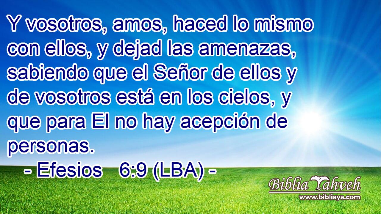 Y vosotros, amos, haced lo mismo con ellos, y dejad las amenazas, sabiendo que el Señor de ellos y de vosotros está en los cielos, y que para El no hay acepción de personas.