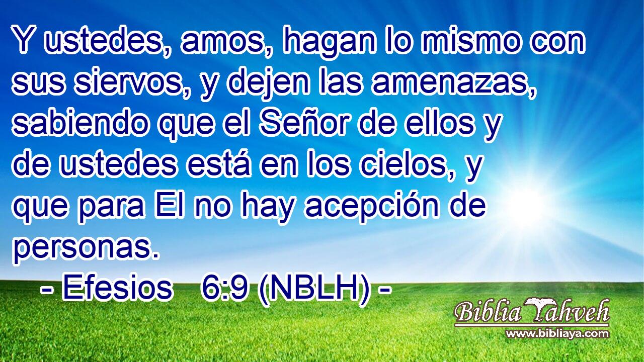  Y ustedes, amos, hagan lo mismo con sus siervos, y dejen las amenazas, sabiendo que el Señor de ellos y de ustedes está en los cielos, y que para El no hay acepción de personas. 